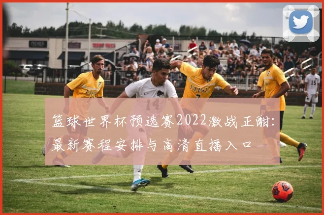 篮球世界杯预选赛2022激战正酣：最新赛程安排与高清直播入口