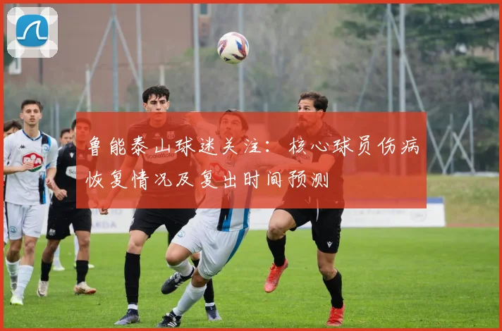 鲁能泰山球迷关注：核心球员伤病恢复情况及复出时间预测