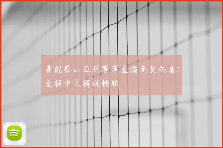 鲁能泰山亚冠赛事直播免费观看：全程中文解说畅联