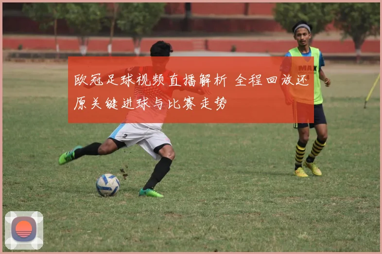 欧冠足球视频直播解析 全程回放还原关键进球与比赛走势