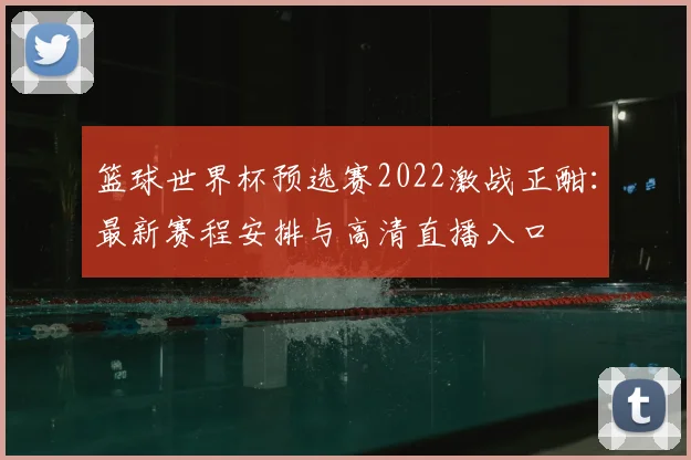 篮球世界杯预选赛2022激战正酣：最新赛程安排与高清直播入口
